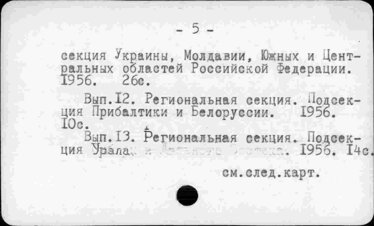 ﻿- 5 -
секция Украины, Молдавии, Южных и Центральных областей Российской Федерации. 1956.	26с.
Вып.12. Региональная секция. Подсекция Прибалтики и Белоруссии. 195о.
Вып.13. Региональная секция. Подсекция ‘Эрала	. 1956. 14с
см.след.карт.